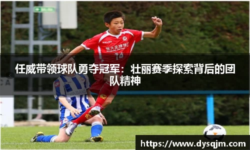 任威带领球队勇夺冠军：壮丽赛季探索背后的团队精神